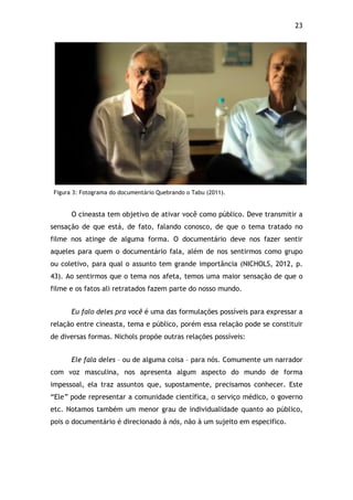 23!
Figura 3: Fotograma do documentário Quebrando o Tabu (2011).
O cineasta tem objetivo de ativar você como público. Deve transmitir a
sensação de que está, de fato, falando conosco, de que o tema tratado no
filme nos atinge de alguma forma. O documentário deve nos fazer sentir
aqueles para quem o documentário fala, além de nos sentirmos como grupo
ou coletivo, para qual o assunto tem grande importância (NICHOLS, 2012, p.
43). Ao sentirmos que o tema nos afeta, temos uma maior sensação de que o
filme e os fatos ali retratados fazem parte do nosso mundo.
Eu falo deles pra você é uma das formulações possíveis para expressar a
relação entre cineasta, tema e público, porém essa relação pode se constituir
de diversas formas. Nichols propõe outras relações possíveis:
Ele fala deles – ou de alguma coisa – para nós. Comumente um narrador
com voz masculina, nos apresenta algum aspecto do mundo de forma
impessoal, ela traz assuntos que, supostamente, precisamos conhecer. Este
“Ele” pode representar a comunidade científica, o serviço médico, o governo
etc. Notamos também um menor grau de individualidade quanto ao público,
pois o documentário é direcionado à nós, não à um sujeito em especifico.
 