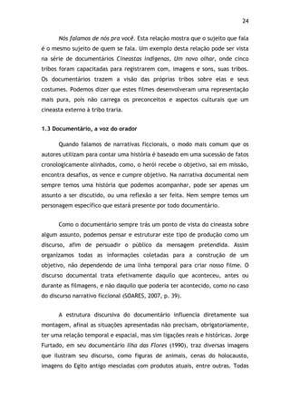 24!
Nós falamos de nós pra você. Esta relação mostra que o sujeito que fala
é o mesmo sujeito de quem se fala. Um exemplo desta relação pode ser vista
na série de documentários Cineastas indígenas, Um novo olhar, onde cinco
tribos foram capacitadas para registrarem com, imagens e sons, suas tribos.
Os documentários trazem a visão das próprias tribos sobre elas e seus
costumes. Podemos dizer que estes filmes desenvolveram uma representação
mais pura, pois não carrega os preconceitos e aspectos culturais que um
cineasta externo à tribo traria.
1.3 Documentário, a voz do orador
Quando falamos de narrativas ficcionais, o modo mais comum que os
autores utilizam para contar uma história é baseado em uma sucessão de fatos
cronologicamente alinhados, como, o herói recebe o objetivo, sai em missão,
encontra desafios, os vence e cumpre objetivo. Na narrativa documental nem
sempre temos uma história que podemos acompanhar, pode ser apenas um
assunto a ser discutido, ou uma reflexão a ser feita. Nem sempre temos um
personagem específico que estará presente por todo documentário.
Como o documentário sempre trás um ponto de vista do cineasta sobre
algum assunto, podemos pensar e estruturar este tipo de produção como um
discurso, afim de persuadir o público da mensagem pretendida. Assim
organizamos todas as informações coletadas para a construção de um
objetivo, não dependendo de uma linha temporal para criar nosso filme. O
discurso documental trata efetivamente daquilo que aconteceu, antes ou
durante as filmagens, e não daquilo que poderia ter acontecido, como no caso
do discurso narrativo ficcional (SOARES, 2007, p. 39).
A estrutura discursiva do documentário influencia diretamente sua
montagem, afinal as situações apresentadas não precisam, obrigatoriamente,
ter uma relação temporal e espacial, mas sim ligações reais e históricas. Jorge
Furtado, em seu documentário Ilha das Flores (1990), traz diversas imagens
que ilustram seu discurso, como figuras de animais, cenas do holocausto,
imagens do Egito antigo mescladas com produtos atuais, entre outras. Todas
 