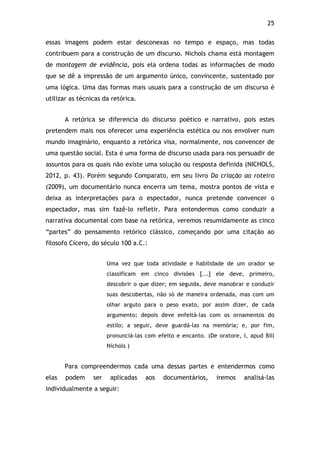 25!
essas imagens podem estar desconexas no tempo e espaço, mas todas
contribuem para a construção de um discurso. Nichols chama está montagem
de montagem de evidência, pois ela ordena todas as informações de modo
que se dê a impressão de um argumento único, convincente, sustentado por
uma lógica. Uma das formas mais usuais para a construção de um discurso é
utilizar as técnicas da retórica.
A retórica se diferencia do discurso poético e narrativo, pois estes
pretendem mais nos oferecer uma experiência estética ou nos envolver num
mundo imaginário, enquanto a retórica visa, normalmente, nos convencer de
uma questão social. Esta é uma forma de discurso usada para nos persuadir de
assuntos para os quais não existe uma solução ou resposta definida (NICHOLS,
2012, p. 43). Porém segundo Comparato, em seu livro Da criação ao roteiro
(2009), um documentário nunca encerra um tema, mostra pontos de vista e
deixa as interpretações para o espectador, nunca pretende convencer o
espectador, mas sim fazê-lo refletir. Para entendermos como conduzir a
narrativa documental com base na retórica, veremos resumidamente as cinco
“partes” do pensamento retórico clássico, começando por uma citação ao
filosofo Cícero, do século 100 a.C.:
Uma vez que toda atividade e habilidade de um orador se
classificam em cinco divisões [...] ele deve, primeiro,
descobrir o que dizer; em seguida, deve manobrar e conduzir
suas descobertas, não só de maneira ordenada, mas com um
olhar arguto para o peso exato, por assim dizer, de cada
argumento; depois deve enfeitá-las com os ornamentos do
estilo; a seguir, deve guardá-las na memória; e, por fim,
pronunciá-las com efeito e encanto. (De oratore, I, apud Bill
Nichols )
Para compreendermos cada uma dessas partes e entendermos como
elas podem ser aplicadas aos documentários, iremos analisá-las
individualmente a seguir:
 