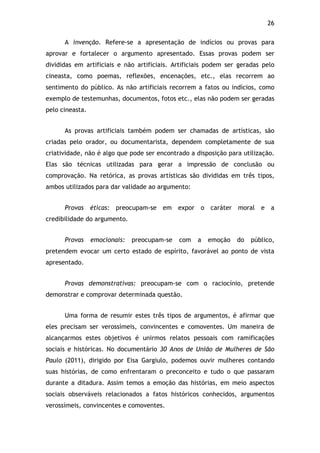 26!
A invenção. Refere-se a apresentação de indícios ou provas para
aprovar e fortalecer o argumento apresentado. Essas provas podem ser
divididas em artificiais e não artificiais. Artificiais podem ser geradas pelo
cineasta, como poemas, reflexões, encenações, etc., elas recorrem ao
sentimento do público. As não artificiais recorrem a fatos ou indícios, como
exemplo de testemunhas, documentos, fotos etc., elas não podem ser geradas
pelo cineasta.
As provas artificiais também podem ser chamadas de artísticas, são
criadas pelo orador, ou documentarista, dependem completamente de sua
criatividade, não é algo que pode ser encontrado a disposição para utilização.
Elas são técnicas utilizadas para gerar a impressão de conclusão ou
comprovação. Na retórica, as provas artísticas são divididas em três tipos,
ambos utilizados para dar validade ao argumento:
Provas éticas: preocupam-se em expor o caráter moral e a
credibilidade do argumento.
Provas emocionais: preocupam-se com a emoção do público,
pretendem evocar um certo estado de espírito, favorável ao ponto de vista
apresentado.
Provas demonstrativas: preocupam-se com o raciocínio, pretende
demonstrar e comprovar determinada questão.
Uma forma de resumir estes três tipos de argumentos, é afirmar que
eles precisam ser verossímeis, convincentes e comoventes. Um maneira de
alcançarmos estes objetivos é unirmos relatos pessoais com ramificações
sociais e históricas. No documentário 30 Anos de União de Mulheres de São
Paulo (2011), dirigido por Eisa Gargiulo, podemos ouvir mulheres contando
suas histórias, de como enfrentaram o preconceito e tudo o que passaram
durante a ditadura. Assim temos a emoção das histórias, em meio aspectos
sociais observáveis relacionados a fatos históricos conhecidos, argumentos
verossímeis, convincentes e comoventes.
 