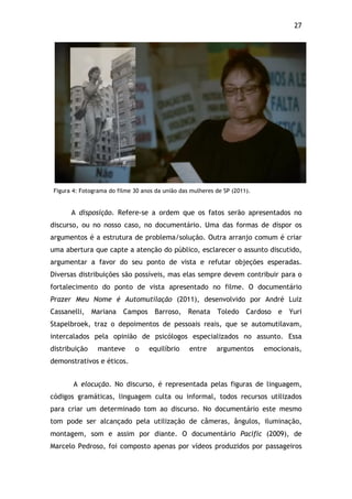 27!
Figura 4: Fotograma do filme 30 anos da união das mulheres de SP (2011).
A disposição. Refere-se a ordem que os fatos serão apresentados no
discurso, ou no nosso caso, no documentário. Uma das formas de dispor os
argumentos é a estrutura de problema/solução. Outra arranjo comum é criar
uma abertura que capte a atenção do público, esclarecer o assunto discutido,
argumentar a favor do seu ponto de vista e refutar objeções esperadas.
Diversas distribuições são possíveis, mas elas sempre devem contribuir para o
fortalecimento do ponto de vista apresentado no filme. O documentário
Prazer Meu Nome é Automutilação (2011), desenvolvido por André Luiz
Cassanelli, Mariana Campos Barroso, Renata Toledo Cardoso e Yuri
Stapelbroek, traz o depoimentos de pessoais reais, que se automutilavam,
intercalados pela opinião de psicólogos especializados no assunto. Essa
distribuição manteve o equilíbrio entre argumentos emocionais,
demonstrativos e éticos.
A elocução. No discurso, é representada pelas figuras de linguagem,
códigos gramáticas, linguagem culta ou informal, todos recursos utilizados
para criar um determinado tom ao discurso. No documentário este mesmo
tom pode ser alcançado pela utilização de câmeras, ângulos, iluminação,
montagem, som e assim por diante. O documentário Pacific (2009), de
Marcelo Pedroso, foi composto apenas por vídeos produzidos por passageiros
 