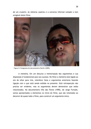 28!
de um cruzeiro. As câmeras caseiras e a conversa informal compõe o tom
amigável deste filme.
Figura 5: Fotograma do documentário Pacific (2009).
A memória. Em um discurso a memorização dos argumentos e sua
disposição é fundamental para seu sucesso. No filme a memória está ligada ao
ato de olhar para trás, relembrar fatos e argumentos anteriores fazendo
ligação com o que está sendo exibido no presente. Está retrospecção não
precisa ser evidente, mas os argumentos devem demonstrar que estão
relacionados. No documentário Ilha das Flores (1990), de Jorge Furtado,
somos apresentados a elementos no inicio do filme, que são retomados ao
decorrer de quase todo o filme, para construir um argumento único.
 