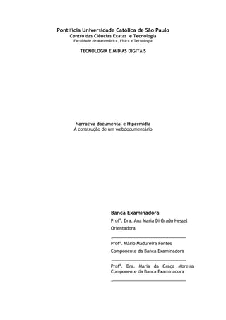 Pontifícia Universidade Católica de São Paulo
Centro das Ciências Exatas e Tecnologia
Faculdade de Matemática, Física e Tecnologia
TECNOLOGIA E MIDIAS DIGITAIS
Narrativa documental e Hipermídia
A construção de um webdocumentário
Banca Examinadora
Profa
. Dra. Ana Maria Di Grado Hessel
Orientadora
_______________________________
Profº. Mário Madureira Fontes
Componente da Banca Examinadora
_______________________________
Profa
. Dra. Maria da Graça Moreira
Componente da Banca Examinadora
_______________________________
 
