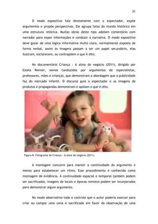31!
O modo expositivo fala diretamente com o expectador, expõe
argumentos e propõe perspectivas. Ele agrupa fatos do mundo histórico em
uma estrutura retórica. Muitas obras deste tipo adotam comentário com
narrador para expor informações e conduzir a narrativa. O modo expositivo
deve gozar de uma lógica informativa muito clara, normalmente exposta de
forma verbal, assim as imagens passam a ter um papel secundário, elas
ilustram, esclarecem, ou contrapõem o que é dito.
No documentário Criança - A alma do negócio (2011), dirigido por
Estela Renner, somos conduzidos por argumentos de especialistas,
professores, mães e crianças, que demonstram a abordagem que a publicidade
faz do mercado infantil. O discurso guia o espectador e as imagens de
produtos e propagandas demonstram e apóiam o que é dito.
Figura 8: Fotograma de Criança - A alma do negócio (2011).
A montagem concorre para manter a continuidade do argumento e
menos para estabelecer um ritmo. Esse procedimento é conhecido como
montagem de evidência. A continuidade espacial e temporal também podem
ser sacrificadas, imagens de locais e épocas remotos podem ser incorporados
para demonstrar algum argumento.
No modo observativo todo o controle que o autor poderia exercer para
criar ou compor uma cena é sacrificado em favor da observação de uma
 