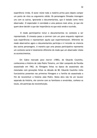 32!
experiência vivida. O autor reúne toda a matéria prima para depois compor
um ponto de vista ou argumento válido. Os personagens filmados interagem
uns com os outros, ignorando o documentarista, que é isolado como mero
observador. O espectador é convidado a uma postura mais ativa, já que ele
quem deve decidir o que dar importância no que está vendo e ouvindo.
O modo participativo inclui o documentarista no contexto a ser
representado. O cineasta passa a conviver com um povo enquanto registram
suas experiências e representam aquilo que experimentaram. Diferente do
modo observativo agora o documentarista participa e é incluído na vivencia
dos outros personagens. A maneira que uma pessoa participativa representa
um contexto social é totalmente diferente do modo que um observador relata
os acontecimentos.
Em Cabra marcado para morrer (1985), de Eduardo Coutinho,
conhecemos a história de João Pedro Teixeira, um líder camponês da Paraíba
assassinado em 1962. As filmagens feitas na época do assassinato são
mescladas com gravações feitas na década de 80. Eduardo Coutinho visita
funcionários presentes nas primeiras filmagens e a família do assassinado a
fim de reconstituir a história João Pedro. Nesta obra não há um locutor
separado da história, ele convive com os familiares e envolvidos, conhece os
locais, ele participa da reconstituição.
 