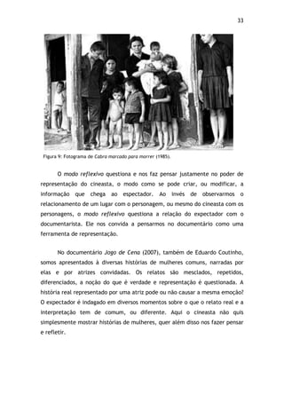33!
Figura 9: Fotograma de Cabra marcado para morrer (1985).
O modo reflexivo questiona e nos faz pensar justamente no poder de
representação do cineasta, o modo como se pode criar, ou modificar, a
informação que chega ao espectador. Ao invés de observarmos o
relacionamento de um lugar com o personagem, ou mesmo do cineasta com os
personagens, o modo reflexivo questiona a relação do expectador com o
documentarista. Ele nos convida a pensarmos no documentário como uma
ferramenta de representação.
No documentário Jogo de Cena (2007), também de Eduardo Coutinho,
somos apresentados à diversas histórias de mulheres comuns, narradas por
elas e por atrizes convidadas. Os relatos são mesclados, repetidos,
diferenciados, a noção do que é verdade e representação é questionada. A
história real representado por uma atriz pode ou não causar a mesma emoção?
O expectador é indagado em diversos momentos sobre o que o relato real e a
interpretação tem de comum, ou diferente. Aqui o cineasta não quis
simplesmente mostrar histórias de mulheres, quer além disso nos fazer pensar
e refletir.
 