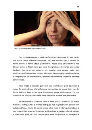 34!
Figura 10: Fotograma de Jogo de Cena (2007).
Para compreendermos o modo performático, temos que ter em mente
que todos temos vivências diferentes, nos relacionamos com o mundo de
forma distinta e temos afetos particulares. Todas essas características nos
tornam únicos e fazem com que nossa interpretação do mundo seja única
também. Um carro, um caderno, um hospital, uma pessoa, todos tem
significados diferentes para pessoas diferentes. O modo performático enfatiza
a complexidade do conhecimento, questiona as dimensões subjetivas de nossa
compreensão.
Neste modo o cineasta quer usar sua sensibilidade para estimular a
nossa. Ele pretende que nós tenhamos a mesma visão de mundo dele, mas de
forma indireta. Quer tornar uma determinada carga afetiva nossa. Ele nos
convida a ver o mundo com novos olhos e repensar a nossa relação com ele.
No documentário Um Filme Sobre o Amor (2012), produzido por Cesar
Mesquita, Matheus Maia e Ricardo Rodrigues, nos é apresentado, em um tom
autobiográfico, o relato de quatro jovens sobre como é estar apaixonados e o
que representa o amor. A obra evoca sentimentos e sensações a fim de cativar
o espectador, para, no final, revelar que o amor dos jovens é por uma pessoa
 