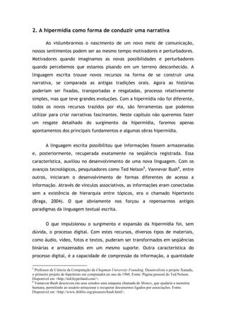 2. A hipermídia como forma de conduzir uma narrativa
Ao vislumbrarmos o nascimento de um novo meio de comunicação,
nossos sentimentos podem ser ao mesmo tempo motivadores e perturbadores.
Motivadores quando imaginamos as novas possibilidades e perturbadores
quando percebemos que estamos pisando em um terreno desconhecido. A
linguagem escrita trouxe novos recursos na forma de se construir uma
narrativa, se comparada as antigas tradições orais. Agora as histórias
poderiam ser fixadas, transportadas e resgatadas, processo relativamente
simples, mas que teve grandes evoluções. Com a hipermídia não foi diferente,
todos os novos recursos trazidos por ela, são ferramentas que podemos
utilizar para criar narrativas fascinantes. Neste capítulo não queremos fazer
um resgate detalhado do surgimento da hipermídia, faremos apenas
apontamentos dos principais fundamentos e algumas obras hipermídia.
A linguagem escrita possibilitou que informações fossem armazenadas
e, posteriormente, recuperada exatamente na seqüência registrada. Essa
característica, auxiliou no desenvolvimento de uma nova linguagem. Com os
avanços tecnológicos, pesquisadores como Ted Nelson5
, Vannevar Bush6
, entre
outros, iniciaram o desenvolvimento de formas diferentes de acesso a
informação. Através de vínculos associativos, as informações eram conectadas
sem a existência de hierarquia entre tópicos, era o chamado hipertexto
(Braga, 2004). O que obviamente nos forçou a repensarmos antigos
paradigmas da linguagem textual escrita.
O que impulsionou o surgimento e expansão da hipermídia foi, sem
dúvida, o processo digital. Com estes recursos, diversos tipos de materiais,
como áudio, vídeo, fotos e textos, puderam ser transformados em seqüências
binárias e armazenados em um mesmo suporte. Outra característica do
processo digital, é a capacidade de compressão da informação, a quantidade
!!!!!!!!!!!!!!!!!!!!!!!!!!!!!!!!!!!!!!!!!!!!!!!!!!!!!!!!!!!!!
5
Professor de Ciência da Computação da Chapman University Founding. Desenvolveu o projeto Xanadu,
o primeiro projeto de hipertexto em computador,no ano de 1960. Fonte: Página pessoal do Ted Nelson.
Disponível em <http://ted.hyperland.com/>.
6
Vannevar Bush descreveu em seus estudos uma máquina chamada de Memex, que ajudaria a memória
humana, permitindo ao usuário armazenar e recuperar documentos ligados por associações. Fonte:
Disponível em <http://www.ibiblio.org/pioneers/bush.html>.
 