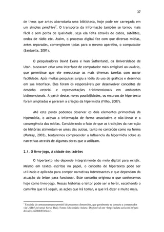 37!
de livros que antes abarrotaria uma biblioteca, hoje pode ser carregada em
um simples pendrive7
. O transporte da informação também se tornou mais
fácil e sem perda de qualidade, seja ela feita através de cabos, satélites,
ondas de rádio etc. Assim, o processo digital fez com que diversas mídias,
antes separadas, convergissem todas para o mesmo aparelho, o computador
(Santaella, 2001).
O pesquisadores David Evans e Ivan Sutherland, da Universidade de
Utah, buscavam criar uma interface de computador mais amigável ao usuário,
que permitisse que ele executasse as mais diversas tarefas com maior
facilidade. Após muitas pesquisas surgiu a idéia do uso de gráficos e desenhos
em sua interface. Eles foram os responsáveis por desenvolver conceitos de
desenho vetorial e representações tridimensionais em ambientes
bidimensionais. A partir destas novas possibilidades, os recursos de hipertexto
foram ampliados e geraram a criação da hipermídia (Filho, 2007).
Até este ponto podemos observar os dois elementos primordiais da
hipermídia, o acesso a informação de forma associativa e não-linear e a
convergência das mídias. Considerando o fato de que as tradições da narração
de histórias alimentam-se umas das outras, tanto no conteúdo como na forma
(Murray, 2003), tentaremos compreender a influencia da hipermídia sobre as
narrativas através de algumas obras que a utilizam.
2.1. O livro-jogo, A cidade dos ladrões
O hipertexto não depende integralmente do meio digital para existir.
Mesmo em textos escritos no papel, o conceito de hipertexto pode ser
utilizado e aplicado para compor narrativas interessantes e que dependam da
atuação do leitor para funcionar. Este conceito originou o que conhecemos
hoje como livro-jogo. Nessas histórias o leitor pode ser o herói, escolhendo o
caminho que irá seguir, as ações que irá tomar, o que irá dizer e muito mais.
!!!!!!!!!!!!!!!!!!!!!!!!!!!!!!!!!!!!!!!!!!!!!!!!!!!!!!!!!!!!!
7
Unidade de armazenamento portátil de pequenas dimensões, que geralmente se conecta a computador
via USB (Universal Serial Bus). Fonte: Idicionário Aulete. Disponível em <http://aulete.uol.com.br/pen-
drive#ixzz2lRRFDrKm>.
 