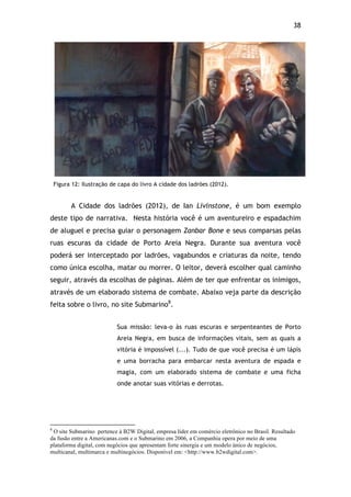 38!
Figura 12: Ilustração de capa do livro A cidade dos ladrões (2012).
A Cidade dos ladrões (2012), de Ian Livinstone, é um bom exemplo
deste tipo de narrativa. Nesta história você é um aventureiro e espadachim
de aluguel e precisa guiar o personagem Zanbar Bone e seus comparsas pelas
ruas escuras da cidade de Porto Areia Negra. Durante sua aventura você
poderá ser interceptado por ladrões, vagabundos e criaturas da noite, tendo
como única escolha, matar ou morrer. O leitor, deverá escolher qual caminho
seguir, através da escolhas de páginas. Além de ter que enfrentar os inimigos,
através de um elaborado sistema de combate. Abaixo veja parte da descrição
feita sobre o livro, no site Submarino8
.
Sua missão: leva-o às ruas escuras e serpenteantes de Porto
Areia Negra, em busca de informações vitais, sem as quais a
vitória é impossível (...). Tudo de que você precisa é um lápis
e uma borracha para embarcar nesta aventura de espada e
magia, com um elaborado sistema de combate e uma ficha
onde anotar suas vitórias e derrotas.
!!!!!!!!!!!!!!!!!!!!!!!!!!!!!!!!!!!!!!!!!!!!!!!!!!!!!!!!!!!!!
8
O site Submarino pertence à B2W Digital, empresa líder em comércio eletrônico no Brasil. Resultado
da fusão entre a Americanas.com e o Submarino em 2006, a Companhia opera por meio de uma
plataforma digital, com negócios que apresentam forte sinergia e um modelo único de negócios,
multicanal, multimarca e multinegócios. Disponível em: <http://www.b2wdigital.com>.
 
