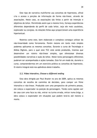 39!
Este tipo de narrativa multiforme usa conceitos de hipertexto, afinal
cria o acesso a porções de informação de forma não-linear, através de
associações. Neste caso, as associações são feitas a partir da intenção e
objetivos do leitor. Permitindo assim que o mesmo livro, forneça experiências
diferentes dependendo do perfil de cada leitor, seja ele mais cauteloso,
explorador ou corajoso. As relações feitas aqui proporcionam uma experiência
hipertextual.
Roteiros como este, bem elaborado e complexo consegue utilizar da
não-linearidade como ferramenta. Porém mesmo em texto mais simples
podemos aplicamos os mesmos conceitos. Durante o curso de Tecnologia e
Mídias Digitais, para o qual este TCC está sendo produzido, tivemos que
desenvolver um roteiro não-linear simples, que oferecesse diversas
possibilidades narrativas e ação do leitor. Neste texto personagens diferentes
puderam ser acompanhados e ações tomadas. Este foi um modo de, durante o
curso, compreendermos em um exercício prático os conceitos de hipertexto.
O roteiro integral está nos apêndices deste trabalho.
2.2. Vídeo interativo, Choose a different ending
Esta obra dirigida por Paul Brazier no ano de 2009, aplica os mesmos
conceitos de escolha de caminhos de decisões, para compor um filme
interativo e não-linear. Produzido com uma perspectiva de primeira pessoa,
ele coloca o expectador na posição do personagem. Tendo como opções sair
de casa com uma faca ou não, entrar na turma errada, entrar numa briga, a
obra coloca o expectador em situações que podem levá-lo até mesmo a
morte.
 