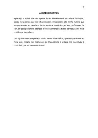 4!
AGRADECIMENTOS
Agradeço a todos que de alguma forma contribuíram em minha formação,
desde meus amigo que me influenciaram e inspiraram, até minha família que
sempre esteve ao meu lado incentivando e dando forças. Aos professores da
PUC-SP pela paciência, atenção e encorajamento na busca por resultados mais
criativos e inovadores.
Um agradecimento especial a minha namorada Patrícia, que sempre esteve ao
meu lado, mesmo nos momentos de impaciência e sempre me incentivou e
contribuiu para o meu crescimento.
 