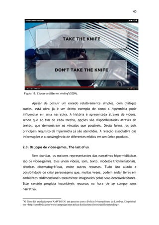 40!
Figura 13: Choose a different ending9
(2009).
Apesar de possuir um enredo relativamente simples, com diálogos
curtos, está obra já é um ótimo exemplo de como a hipermídia pode
influenciar em uma narrativa. A história é apresentada através de vídeos,
sendo que ao fim de cada trecho, opções são disponibilizadas através de
textos, que demonstram os vínculos que possíveis. Desta forma, os dois
principais requisito da hipermídia já são atendidos. A relação associativa das
informações e a convergência de diferentes mídias em um único produto.
2.3. Os jogos de vídeo-games, The last of us
Sem duvidas, os maiores representantes das narrativas hipermidiáticas
são os vídeo-games. Eles unem vídeos, som, texto, modelos tridimensionais,
técnicas cinematográficas, entre outros recursos. Tudo isso aliado a
possibilidade de criar personagens que, muitas vezes, podem andar livres em
ambientes tridimensionais totalmente imaginados pelos seus desenvolvedores.
Este cenário propicia incontáveis recursos na hora de se compor uma
narrativa.
!!!!!!!!!!!!!!!!!!!!!!!!!!!!!!!!!!!!!!!!!!!!!!!!!!!!!!!!!!!!!
9
O filme foi produzido por AMVBBDO em parceira com a Policia Metropolitana de Londres. Disponível
em <http://amvbbdo.com/work/campaign/met-police/knifecrime/chooseadifferentending>.
 