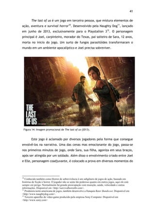 41!
The last of us é um jogo em terceira pessoa, que mistura elementos de
ação, aventura e survival horror10
. Desenvolvido pela Naughty Dog11
, lançado
em junho de 2013, exclusivamente para o Playstation 312
. O personagem
principal é Joel, carpinteiro, morador do Texas, pai solteiro de Sara, 12 anos,
morta no inicio do jogo. Um surto de fungos parasitóides transformaram o
mundo em um ambiente apocalíptico e Joel precisa sobreviver.
Figura 14: Imagem promocional de The last of us (2013).
Este jogo é aclamado por diversos jogadores pela forma que consegue
envolvê-los na narrativa. Uma das cenas mas emocionante do jogo, passa-se
nos primeiros minutos de jogo, onde Sara, sua filha, agoniza em seus braços,
após ser atingida por um soldado. Além disso o envolvimento criado entre Joel
e Elle, personagem coadjuvante, é colocado a prova em diversos momentos do
!!!!!!!!!!!!!!!!!!!!!!!!!!!!!!!!!!!!!!!!!!!!!!!!!!!!!!!!!!!!!
10
Conhecido também como Horror de sobrevivência é um subgênero de jogos de ação, baseado em
histórias de ficção e horror. O jogador não se sente tão poderoso quanto em outros jogos, aqui ele está
sempre em perigo. Normalmente há grande preocupação com munição, saúde, velocidade e outras
informações. Disponível em <http://survivalhorrorbr.com>.
11
Produtora norte-americana de jogos, também desenvolve a franquia Bater Bandicoot. Disponível em
<http://www.naughtydog.com>.
12
Terceiro aparelho de vídeo-game produzido pela empresa Sony Computer. Disponível em
<http://www.sony.com>
 