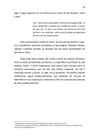 42!
jogo. A seguir podemos ver um trecho de uma critica do site Omelete13
sobre
o jogo.
Ellie, como outras personagens femininas da Naughty Dog14
, é
forte, destemida e carrega uma vontade de mudar o cenário
em que vive. Já Joel é um homem com marcas de uma vida
sofrida e, em momentos, mostra que já perdeu as esperanças
de viver em um mundo melhor.
Essas características citadas no texto, não são escritas durante o jogo,
nós a percebemos enquanto controlamos os personagens. Enquanto estamos
jogando e tomando atitudes, as situações que nós somos apresentados nos
aproxima e cativa.
Todas essas obras citadas, são criadas a partir de histórias ficcionais,
afinal as ações do expectador as alteram e a experiência é particular às suas
escolhas. Porém, é difícil imaginarmos como aplicar estes recursos sobre as
narrativas documentais, que não tem uma história imaginada, ela não é
construída durante a leitura, ou jogo, ela já aconteceu. No próximo capitulo
analisaremos alguns webdocumentários, que utilizaram de recursos da
hipermídia em sua composição e relataremos como foi o processo de produção
do nosso webdocumentário.
!!!!!!!!!!!!!!!!!!!!!!!!!!!!!!!!!!!!!!!!!!!!!!!!!!!!!!!!!!!!!
13
Site brasileiro de entretenimento. Disponível em <http://omelete.uol.com.br>.
14
Produtora norte-americana de jogos, também desenvolve a franquia Bater Bandicoot. Disponível em
<http://www.naughtydog.com>.
 