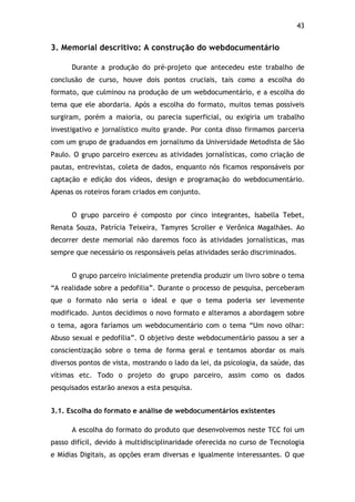 43!
3. Memorial descritivo: A construção do webdocumentário
Durante a produção do pré-projeto que antecedeu este trabalho de
conclusão de curso, houve dois pontos cruciais, tais como a escolha do
formato, que culminou na produção de um webdocumentário, e a escolha do
tema que ele abordaria. Após a escolha do formato, muitos temas possíveis
surgiram, porém a maioria, ou parecia superficial, ou exigiria um trabalho
investigativo e jornalístico muito grande. Por conta disso firmamos parceria
com um grupo de graduandos em jornalismo da Universidade Metodista de São
Paulo. O grupo parceiro exerceu as atividades jornalísticas, como criação de
pautas, entrevistas, coleta de dados, enquanto nós ficamos responsáveis por
captação e edição dos vídeos, design e programação do webdocumentário.
Apenas os roteiros foram criados em conjunto.
O grupo parceiro é composto por cinco integrantes, Isabella Tebet,
Renata Souza, Patrícia Teixeira, Tamyres Scroller e Verônica Magalhães. Ao
decorrer deste memorial não daremos foco às atividades jornalísticas, mas
sempre que necessário os responsáveis pelas atividades serão discriminados.
O grupo parceiro inicialmente pretendia produzir um livro sobre o tema
“A realidade sobre a pedofilia”. Durante o processo de pesquisa, perceberam
que o formato não seria o ideal e que o tema poderia ser levemente
modificado. Juntos decidimos o novo formato e alteramos a abordagem sobre
o tema, agora faríamos um webdocumentário com o tema “Um novo olhar:
Abuso sexual e pedofilia”. O objetivo deste webdocumentário passou a ser a
conscientização sobre o tema de forma geral e tentamos abordar os mais
diversos pontos de vista, mostrando o lado da lei, da psicologia, da saúde, das
vítimas etc. Todo o projeto do grupo parceiro, assim como os dados
pesquisados estarão anexos a esta pesquisa.
3.1. Escolha do formato e análise de webdocumentários existentes
A escolha do formato do produto que desenvolvemos neste TCC foi um
passo difícil, devido à multidisciplinaridade oferecida no curso de Tecnologia
e Mídias Digitais, as opções eram diversas e igualmente interessantes. O que
 