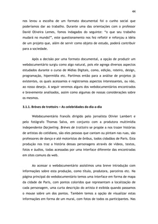 44!
nos levou a escolha de um formato documental foi o cunho social que
poderíamos dar ao trabalho. Durante uma das orientações com o professor
David Oliveira Lemes, fomos indagados do seguinte: “o que seu trabalho
mudará no mundo?”, este questionamento nos fez refletir e reforçou a idéia
de um projeto que, além de servir como objeto de estudo, poderá contribuir
para a sociedade.
Após a decisão por uma formato documental, a opção de produzir um
webdocumentário surgiu como algo natural, pois ele agrega diversos aspectos
estudados durante o curso de Mídias Digitais, como, edição, roteiro, design,
programação, hipermídia etc. Partimos então para a análise de projetos já
existentes, os quais acessamos e registramos aspectos interessantes, ou não,
ao nosso desejo. A seguir veremos alguns dos webdocumentários encontrados
e brevemente analisados, assim como algumas de nossas considerações sobre
os mesmos.
3.1.1.$Brèves$de$trottoirs$–$As$celebridades$do$dia5a5dia$
Webdocumentário francês dirigido pelo jornalista Olivier Lambert e
pelo fotógrafo Thomas Salva, em conjunto com a produtora multimídia
independente Darjeeling. Brèves de trottoirs se propõe a nos trazer histórias
de artistas do cotidiano, são eles pessoas que cantam ou pintam nas ruas, são
professores de dança e até motoristas de ônibus, todos cidadãos de Paris. Esta
produção nos traz a história dessas personagens através de vídeos, textos,
fotos e áudios, todas acessadas por uma interface diferente das encontradas
em sites comuns da web.
Ao acessar o webdocumentário assistimos uma breve introdução com
informações sobre esta produção, como título, produtora, parceiros etc. Na
página principal do webdocumentário temos uma interface em forma de mapa
da cidade de Paris, com pontos coloridos que representam a localização de
cada personagem, uma curta descrição do artista é exibida quando passamos
o mouse sobre um dos pontos. Também temos a opção de visualizar estas
informações em forma de um mural, com fotos de todos os participantes. Nas
 