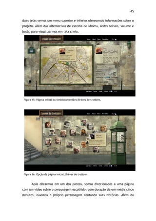 45!
duas telas vemos um menu superior e inferior oferecendo informações sobre o
projeto. Além das alternativas de escolha de idioma, redes sociais, volume e
botão para visualizarmos em tela cheia.
Figura 15: Página inicial do webdocumentário Brèves de trottoirs.
!
Figura 16: Opção de página inicial, Brèves de trottoirs.
Após clicarmos em um dos pontos, somos direcionados a uma página
com um vídeo sobre o personagem escolhido, com duração de em média cinco
minutos, ouvimos o próprio personagem contando suas histórias. Além do
 