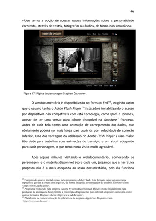 46!
vídeo temos a opção de acessar outras informações sobre a personalidade
escolhida, através de textos, fotografias ou áudios, de forma não simultânea.
Figura 17: Página do personagem Stephen Couronner.
O webdocumentário é disponibilizado no formato SWF15
, exigindo assim
que o usuário tenha o Adobe Flash Player 16
instalado e inviabilizando o acesso
por dispositivos não compatíveis com está tecnologia, como Ipads e Iphones,
apesar de ter uma versão para Iphone disponível na Appstore17
francesa.
Antes de cada tela temos uma animação de carregamento dos dados, que
obviamente poderá ser mais longa para usuários com velocidade de conexão
inferior. Uma das vantagens da utilização do Adobe Flash Player é uma maior
liberdade para trabalhar com animações de transição e um visual adequado
para cada personagem, o que torna nossa visita muito agradável.
Após alguns minutos visitando o webdocumentário, conhecendo os
personagens e o material disponível sobre cada um, julgamos que a narrativa
proposta não é a mais adequada ao nosso documentário, pois ela funciona
!!!!!!!!!!!!!!!!!!!!!!!!!!!!!!!!!!!!!!!!!!!!!!!!!!!!!!!!!!!!!
15
Formato de arquivo digital gerado pelo programa Adobe Flash. Este formato exige um programa
especifico que faz a leitura dos arquivos, de forma integrada ao navegador do usuário. Disponível em
<http://www.adobe.com>.
16
Programa produzido pela empresa Adobe Systems Incorporated. Desenvolvido inicialmente para
produção de animações, hoje permite a confecção de aplicações para internet, dispositivos móveis, entre
outros formatos. Disponível em <http://www.adobe.com>.
17
Plataforma de comercialização de aplicativos da empresa Apple Inc. Disponível em
<http://www.apple.com>.
 