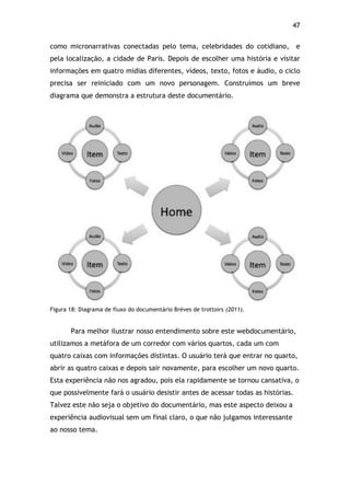 47!
como micronarrativas conectadas pelo tema, celebridades do cotidiano, e
pela localização, a cidade de Paris. Depois de escolher uma história e visitar
informações em quatro mídias diferentes, vídeos, texto, fotos e áudio, o ciclo
precisa ser reiniciado com um novo personagem. Construímos um breve
diagrama que demonstra a estrutura deste documentário.
Figura 18: Diagrama de fluxo do documentário Brèves de trottoirs (2011).
Para melhor ilustrar nosso entendimento sobre este webdocumentário,
utilizamos a metáfora de um corredor com vários quartos, cada um com
quatro caixas com informações distintas. O usuário terá que entrar no quarto,
abrir as quatro caixas e depois sair novamente, para escolher um novo quarto.
Esta experiência não nos agradou, pois ela rapidamente se tornou cansativa, o
que possivelmente fará o usuário desistir antes de acessar todas as histórias.
Talvez este não seja o objetivo do documentário, mas este aspecto deixou a
experiência audiovisual sem um final claro, o que não julgamos interessante
ao nosso tema.
 
