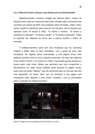 48!
3.1.2.$Filhos$do$Tremor:$Crianças$e$seus$direitos$em$um$Haiti$devastado$
Webdocumentário brasileiro dirigido por Marcelo Bauer, mostra de
diversas forma como as crianças do Haiti foram afetadas após o terremoto que
aconteceu em janeiro de 2010. Esta produção utiliza de áudios, vídeos, fotos,
textos e gráficos interativos, para construir sua narrativa, que é composta por
capítulos como “O direito à Vida”, “O direito à família”, “O direito à
assistência e proteção”, “O direito à saúde”, e “O direito à educação”. Todos
os capítulos são dispostos de forma que o usuário escolha a ordem de
execução.
O webdocumentário conta com uma introdução que nos apresenta
imagens e dados sobre os fatos abordados, com a opção de pular está
introdução. Em seguida somos direcionados a uma página inicial onde
podemos escolher entre os cinco capítulos existentes. Os título dos capítulos
ficam sempre visíveis e um trecho em vídeo é executado quando passamos o
mouse sobre cada título. Botões que permitem que você compartilhe o
documentário em redes sociais também estão presente na página inicial,
assim como um botão “debata”, que nos encaminha para um link que não está
mais disponível, um botão “doe” que nos direciona à uma página com
orientações sobre doações e outro botão “Créditos”, com as informações
sobre a produção do webdocumentário.
!
Figura 19: Página inicial do webdocumentário Filhos do Tremor.
 