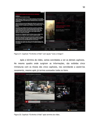 50!
!
Figura 21: Capítulo “O direito à Vida” com opção “Leia a integra”.
Após o término do vídeo, somos convidados a ver os demais capítulos.
No mesmo quadro onde surgiram as informações, são exibidas cinco
miniaturas com os títulos dos cinco capítulos, nos convidando a assisti-los
novamente, mesmo após já termos acessados todos os itens.
!
Figura 22: Capítulo “O direito à Vida” após termino do vídeo.
 