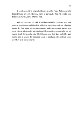 51!
O webdocumentário foi produzido com o Adobe Flash. Todo material é
disponibilizado em dois idiomas, inglês e português. Não há versão para
dispositivos móveis, como IPhone e IPad.
Após termos assistido todo o webdocumentário, julgamos que este
modo de organizar os capítulo não é o ideal ao nosso tema, pois ele trás cinco
pontos de vista sobre um mesmo assunto, porém conectados apenas pelo
tema, não narrativamente, são capítulos independentes, armazenados em um
mesmo local. Novamente, não identificamos um final bem definido, pois
mesmo após o usuário ter acessado todos os capítulos, ele continua sendo
convidado e vê-los novamente.
 