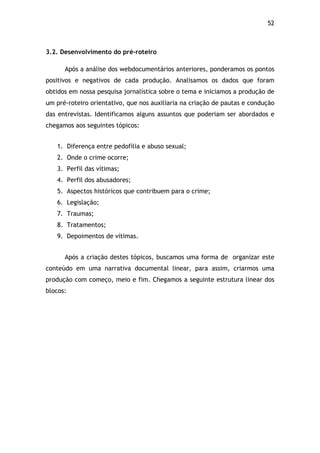 52!
3.2. Desenvolvimento do pré-roteiro
Após a análise dos webdocumentários anteriores, ponderamos os pontos
positivos e negativos de cada produção. Analisamos os dados que foram
obtidos em nossa pesquisa jornalística sobre o tema e iniciamos a produção de
um pré-roteiro orientativo, que nos auxiliaria na criação de pautas e condução
das entrevistas. Identificamos alguns assuntos que poderiam ser abordados e
chegamos aos seguintes tópicos:
1. Diferença entre pedofilia e abuso sexual;
2. Onde o crime ocorre;
3. Perfil das vítimas;
4. Perfil dos abusadores;
5. Aspectos históricos que contribuem para o crime;
6. Legislação;
7. Traumas;
8. Tratamentos;
9. Depoimentos de vítimas.
Após a criação destes tópicos, buscamos uma forma de organizar este
conteúdo em uma narrativa documental linear, para assim, criarmos uma
produção com começo, meio e fim. Chegamos a seguinte estrutura linear dos
blocos:
 