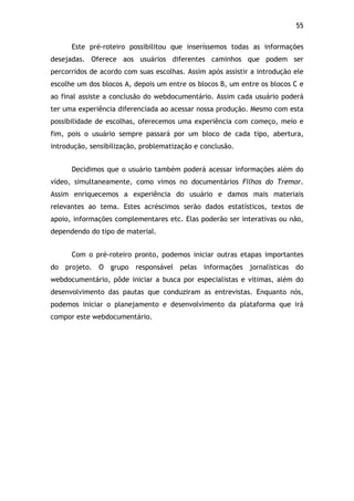 55!
Este pré-roteiro possibilitou que inseríssemos todas as informações
desejadas. Oferece aos usuários diferentes caminhos que podem ser
percorridos de acordo com suas escolhas. Assim após assistir a introdução ele
escolhe um dos blocos A, depois um entre os blocos B, um entre os blocos C e
ao final assiste a conclusão do webdocumentário. Assim cada usuário poderá
ter uma experiência diferenciada ao acessar nossa produção. Mesmo com esta
possibilidade de escolhas, oferecemos uma experiência com começo, meio e
fim, pois o usuário sempre passará por um bloco de cada tipo, abertura,
introdução, sensibilização, problematização e conclusão.
Decidimos que o usuário também poderá acessar informações além do
vídeo, simultaneamente, como vimos no documentários Filhos do Tremor.
Assim enriquecemos a experiência do usuário e damos mais materiais
relevantes ao tema. Estes acréscimos serão dados estatísticos, textos de
apoio, informações complementares etc. Elas poderão ser interativas ou não,
dependendo do tipo de material.
Com o pré-roteiro pronto, podemos iniciar outras etapas importantes
do projeto. O grupo responsável pelas informações jornalísticas do
webdocumentário, pôde iniciar a busca por especialistas e vítimas, além do
desenvolvimento das pautas que conduziram as entrevistas. Enquanto nós,
podemos iniciar o planejamento e desenvolvimento da plataforma que irá
compor este webdocumentário.
 