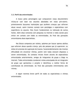 56!
3.3. Perfil dos entrevistados
A busca pelos personagens que compuseram nosso documentário
iniciou-se com base nos assuntos abordados em nosso pré-roteiro.
primeiramente buscamos instituições que acolhem crianças que sofreram
abuso sexual, assim tivemos contato com psicólogos e especialistas com
experiência no assunto. Eles foram fundamentais na indicação de outras
fontes. Além disso contamos com pesquisas na internet e redes sociais para
entrar em contato com todos os entrevistados. Ao final das gravações
entrevistamos doze especialistas.
Nos blocos compostos por relatos, optamos por buscar apenas adultos
que sofreram abuso quando criança, pois são pessoas que já superaram, ou
estão em processo de superação do trauma. Surpreendentemente não tivemos
dificuldade em encontrar vítimas, porém nem todas estavam dispostas a
serem entrevistadas. Os contatos iniciais foram através de especialistas
entrevistados anteriormente, amigos de integrantes do grupo e blogs na
internet. Todos entrevistados receberam visitas antecipadas de um integrante
do grupo que apresentou o projeto e identificou a melhor forma de
contribuição do entrevistado. Ao final das gravações entrevistamos sete
vitimas.
A seguir teremos breve perfil de todos os especialistas e vitimas
entrevistados.
$
 