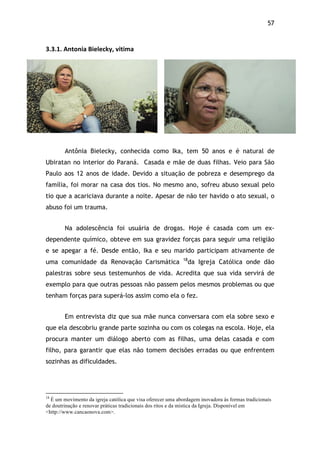 57!
3.3.1.$Antonia$Bielecky,$vitima$
Antônia Bielecky, conhecida como Ika, tem 50 anos e é natural de
Ubiratan no interior do Paraná. Casada e mãe de duas filhas. Veio para São
Paulo aos 12 anos de idade. Devido a situação de pobreza e desemprego da
família, foi morar na casa dos tios. No mesmo ano, sofreu abuso sexual pelo
tio que a acariciava durante a noite. Apesar de não ter havido o ato sexual, o
abuso foi um trauma.
Na adolescência foi usuária de drogas. Hoje é casada com um ex-
dependente químico, obteve em sua gravidez forças para seguir uma religião
e se apegar a fé. Desde então, Ika e seu marido participam ativamente de
uma comunidade da Renovação Carismática 18
da Igreja Católica onde dão
palestras sobre seus testemunhos de vida. Acredita que sua vida servirá de
exemplo para que outras pessoas não passem pelos mesmos problemas ou que
tenham forças para superá-los assim como ela o fez.
Em entrevista diz que sua mãe nunca conversara com ela sobre sexo e
que ela descobriu grande parte sozinha ou com os colegas na escola. Hoje, ela
procura manter um diálogo aberto com as filhas, uma delas casada e com
filho, para garantir que elas não tomem decisões erradas ou que enfrentem
sozinhas as dificuldades.
!!!!!!!!!!!!!!!!!!!!!!!!!!!!!!!!!!!!!!!!!!!!!!!!!!!!!!!!!!!!!
18
É um movimento da igreja católica que visa oferecer uma abordagem inovadora às formas tradicionais
de doutrinação e renovar práticas tradicionais dos ritos e da mística da Igreja. Disponível em
<http://www.cancaonova.com>.
 