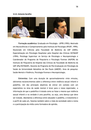 58!
3.3.2.$Antonio$Serafim$
Formação acadêmica: Graduado em Psicologia - UFPB (1992); Mestrado
em Neurociências e Comportamento pelo Instituto de Psicologia (IPUSP, 1999);
Doutorado em Ciências pela Faculdade de Medicina da USP (2005);
Especialização em Psicologia Hospitalar pelo Hospital das Clínicas HCFMUSP
(1994). Psicólogo Supervisor no Serviço de Psicologia e Neuropsicologia e
Coordenador do Programa de Psiquiatria e Psicologia Forense (NUFOR) do
Instituto de Psiquiatria do Hospital das Clínicas da Faculdade de Medicina da
USP (IPq/HCFMUSP). Docente do Programa de Pós-Graduação em Psicologia da
Saúde da Universidade Metodista de São Paulo (UMESP). Área de pesquisa:
Saúde Mental e Violência, Psicologia Forense e Neuropsicologia.
Entrevista: Com uma duração de aproximadamente vinte minutos,
obtivemos esclarecimentos sobre a diferença entre violência sexual infantil e
pedofilia. Um dos principais objetivos de entrar em contato com um
especialista na área da saúde mental é levar para o nosso espectador, a
informação de que a pedofilia é tratada como se fosse o mesmo que violência
sexual infantil e na verdade é uma parafilia, ou seja, uma doença que deve
ser tratada. Abordamos a diferença entre abusador e pedófilo, o tratamento e
o perfil de cada um, falamos também sobre a visão da sociedade sobre o tema
e a participação da mídia como formadora de opinião.
 