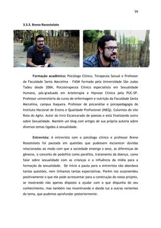 59!
3.3.3.$Breno$Rosostolato$
Formação acadêmica: Psicólogo Clínico, Terapeuta Sexual e Professor
da Faculdade Santa Marcelina – FASM formado pela Universidade São Judas
Tadeu desde 2004, Psicoterapeuta Clínico especialista em Sexualidade
Humana, pós-graduado em Arteterapia e Hipnose Clínica pela PUC-SP.
Professor universitário do curso de enfermagem e nutrição da Faculdade Santa
Marcelina, campus Itaquera. Professor de psicanálise e psicopedagogia do
Instituto Nacional de Ensino e Qualidade Profissional (INEQ). Colunista do site
Rota do Agito. Autor do livro Escancarado de poesias e está finalizando outro
sobre Sexualidade. Mantém um blog com artigos de sua própria autoria sobre
diversos temas ligados à sexualidade.
Entrevista: A entrevista com o psicólogo clínico e professor Breno
Rosostolato foi pautada em questões que pudessem esclarecer dúvidas
relacionadas ao modo com que a sociedade enxerga o sexo, as diferenças de
gêneros, o conceito de pedofilia como parafilia, tratamento da doença, como
falar sobre sexualidade com as crianças e a influência da mídia para a
formação da sexualidade. De início a pauta para a entrevista não abordava
tantas questões, nem tínhamos tantas expectativas. Porém nos surpreendeu
positivamente o que ele pode acrescentar para a construção do nosso projeto,
se mostrando não apenas disposto a ajudar com o que dispunha do seu
conhecimento, mas também nos incentivando e dando luz a outras vertentes
do tema, que pudemos aprofundar posteriormente.
 