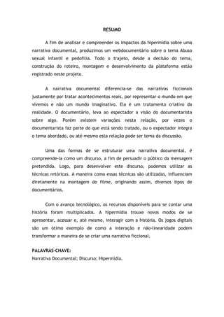 RESUMO
A fim de analisar e compreender os impactos da hipermídia sobre uma
narrativa documental, produzimos um webdocumentário sobre o tema Abuso
sexual infantil e pedofilia. Todo o trajeto, desde a decisão do tema,
construção do roteiro, montagem e desenvolvimento da plataforma estão
registrado neste projeto.
A narrativa documental diferencia-se das narrativas ficcionais
justamente por tratar acontecimentos reais, por representar o mundo em que
vivemos e não um mundo imaginativo. Ela é um tratamento criativo da
realidade. O documentário, leva ao espectador a visão do documentarista
sobre algo. Porém existem variações nesta relação, por vezes o
documentarista faz parte do que está sendo tratado, ou o expectador integra
o tema abordado, ou até mesmo esta relação pode ser tema da discussão.
Uma das formas de se estruturar uma narrativa documental, é
compreende-la como um discurso, a fim de persuadir o público da mensagem
pretendida. Logo, para desenvolver este discurso, podemos utilizar as
técnicas retóricas. A maneira como essas técnicas são utilizadas, influenciam
diretamente na montagem do filme, originando assim, diversos tipos de
documentários.
Com o avanço tecnológico, os recursos disponíveis para se contar uma
história foram multiplicados. A hipermídia trouxe novos modos de se
apresentar, acessar e, até mesmo, interagir com a história. Os jogos digitais
são um ótimo exemplo de como a interação e não-linearidade podem
transformar a maneira de se criar uma narrativa ficcional.
PALAVRAS-CHAVE:
Narrativa Documental; Discurso; Hipermídia.
 