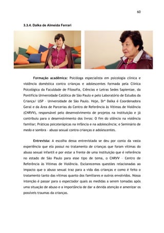 60!
3.3.4.$Dalka de Almeida Ferrari$
Formação acadêmica: Psicóloga especialista em psicologia clínica e
violência doméstica contra crianças e adolescentes formada pela Clínica
Psicológica da Faculdade de Filosofia, Ciências e Letras Sedes Sapientae, da
Pontifícia Universidade Católica de São Paulo e pelo Laboratório de Estudos da
Criança/ USP – Universidade de São Paulo. Hoje, Drª Dalka é Coordenadora
Geral e da Área de Parcerias do Centro de Referência às Vítimas de Violência
(CNRVV), responsável pelo desenvolvimento de projetos na instituição e já
contribuiu para o desenvolvimento dos livros: O fim do silêncio na violência
familiar; Práticas psicoterápicas na infância e na adolescência; e Seminário de
medo e sombra – abuso sexual contra crianças e adolescentes.
Entrevista: A escolha dessa entrevistada se deu por conta da vasta
experiência que ela possui no tratamento de crianças que foram vítimas do
abuso sexual infantil e por estar a frente de uma instituição que é referência
no estado de São Paulo para esse tipo de tema, o CNRVV – Centro de
Referência às Vítimas de Violência. Esclarecemos questões relacionadas ao
impacto que o abuso sexual traz para a vida das crianças e como é feito o
tratamento tanto das vítimas quanto dos familiares e outros envolvidos. Nossa
intenção é passar para o espectador quais as medidas a serem tomadas após
uma situação de abuso e a importância de dar a devida atenção e amenizar os
possíveis traumas da crianças.
$
 