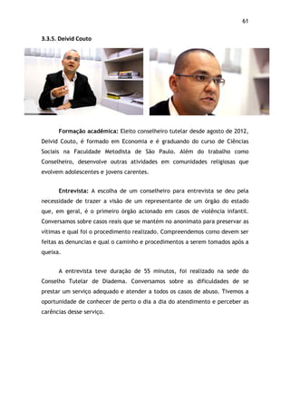 61!
3.3.5.$Deivid$Couto$
Formação acadêmica: Eleito conselheiro tutelar desde agosto de 2012,
Deivid Couto, é formado em Economia e é graduando do curso de Ciências
Sociais na Faculdade Metodista de São Paulo. Além do trabalho como
Conselheiro, desenvolve outras atividades em comunidades religiosas que
evolvem adolescentes e jovens carentes.
Entrevista: A escolha de um conselheiro para entrevista se deu pela
necessidade de trazer a visão de um representante de um órgão do estado
que, em geral, é o primeiro órgão acionado em casos de violência infantil.
Conversamos sobre casos reais que se mantém no anonimato para preservar as
vítimas e qual foi o procedimento realizado. Compreendemos como devem ser
feitas as denuncias e qual o caminho e procedimentos a serem tomados após a
queixa.
A entrevista teve duração de 55 minutos, foi realizado na sede do
Conselho Tutelar de Diadema. Conversamos sobre as dificuldades de se
prestar um serviço adequado e atender a todos os casos de abuso. Tivemos a
oportunidade de conhecer de perto o dia a dia do atendimento e perceber as
carências desse serviço.
 