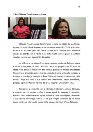 62!
3.3.6.$Edileuza Teixeira Jesus,$vitima$
Edileuza Teixeira Jesus, tem 50 anos e mora na cidade de São Paulo.
Nasceu no município de Imperatriz, no estado do Maranhão. Tinha seis irmãs,
todas eram abusadas pelo pai. Desde os sete anos Edileuza sofria violência
sexual. De acordo com a vítima o pai tinha muita sede de poder e também
vendia a menina para os coronéis da região.
Na infância e na adolescência para esquecer os abusos, Edileuza usava
o álcool como porta de saída. Adquiriu câncer na garganta aos 20 anos de
idade. Veio para São Paulo com dois filhos e passou por muitas dificuldades
financeiras e discussões com o marido. Através de uma amiga ela começou a
freqüentar uma Igreja evangélica. Para Edileuza foi nesse momento que tudo
mudou. Hoje ela conta a sua história em testemunhos, casou novamente,
perdoou o pai que faleceu no final de 2012, e agora é uma mulher feliz.
Realizamos a entrevista com a intenção de abordar a vida da Edileuza,
e mostrar que em muitas regiões o abuso sexual de menores é constante.
Edileuza ficou emocionada em alguns momentos, mas nada impediu de contar
a sua história do começo ao final. “Tem que romper o silencio. Se na minha
época eu tivesse informação eu não tinha passado por isso” afirma Edileuza.
$
 
