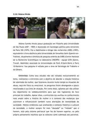 64!
3.3.8.$Helena Hirata$
Helena Sumiko Hirata possui graduação em Filosofia pela Universidade
de São Paulo (USP - 1969) e doutorado em Sociologia política pela Universite
de Paris VIII (1979). Fez a Habilitation à diriger des recherches (HDR) (1997),
equivalente à livre-docência pela Universidade de Versailles-Saint-Quentin-en-
Yvelines. Atualmente é diretora de pesquisa emérita do CNRS (Centre National
de la Recherche Scientifique) no laboratório CRESPPA - equipe GTM (Genre,
Travail, Mobilités) associado às Universidades de Paris 8-Saint-Denis e Paris
10-Nanterre. Sua pesquisa é voltada para a área de Sociologia do Trabalho e
do Gênero.
Entrevista: Como seus estudos não são voltados exclusivamente ao
tema, realizamos a entrevista com o objetivo de abordar a relação histórica
de submissão da mulher, que favoreceu durante muito tempo as situações de
abuso, seja ele físico ou emocional. As perguntas foram abrangentes e pouco
relacionadas à sua área de atuação. Por conta disso, optamos por não utilizar
seu depoimento no webdocumentário para que não fugíssemos do foco
principal do trabalho. Apesar disso, a entrevista nos auxiliou no conhecimento
mais amplo sobre a história da mulher e o contexto das mudanças que
ocorreram e influenciaram também numa alterações de mentalidade da
sociedade. Helena evidenciou que analisando o contexto histórico e cultural
da sociedade, a mulher sempre foi mais “abusada” ou “violada” que o
homem, seja pelo sistema patriarcal que faz do homem superior, ou pelo
próprio pensamento machista que as colocava como submissas aos parceiros.
 