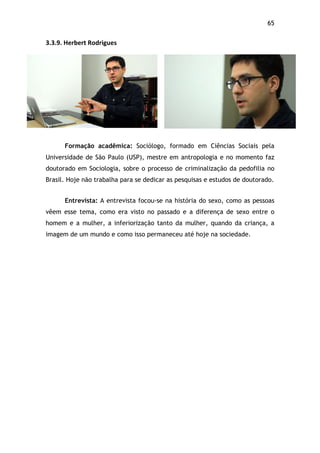 65!
3.3.9.$Herbert$Rodrigues
Formação acadêmica: Sociólogo, formado em Ciências Sociais pela
Universidade de São Paulo (USP), mestre em antropologia e no momento faz
doutorado em Sociologia, sobre o processo de criminalização da pedofilia no
Brasil. Hoje não trabalha para se dedicar as pesquisas e estudos de doutorado.
Entrevista: A entrevista focou-se na história do sexo, como as pessoas
vêem esse tema, como era visto no passado e a diferença de sexo entre o
homem e a mulher, a inferiorização tanto da mulher, quando da criança, a
imagem de um mundo e como isso permaneceu até hoje na sociedade.
 