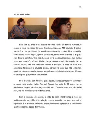66!
3.3.10.$Irani,$vitima$
Irani tem 53 anos e é a caçula de cinco filhos. De família humilde, é
casada e mora na cidade de Santo André, na região do ABC paulista. O pai de
Irani sofria com problemas de alcoolismo e tinha ela como a filha preferida.
Sofria abuso sexual do pai, apenas por toques, sempre que sua mãe ia a igreja
e os deixava sozinhos. “Ele não chegou a ter o ato sexual comigo, mas muitas
vezes era ousado”, afirma. Ainda criança passou a fugir do próprio pai e
chorava muito, até que resolveu revelar a situação. A mãe de Irani não
acreditou, foi quando a situação piorou, porque ela sabia que não teria mais
ajuda de ninguém. A relação com seu pai sempre foi conturbada, aos 16 anos
se casou para que pudesse sair de casa
Hoje é casada com Nivaldo, que a ajudou na recuperação dos traumas e
a tornou uma mulher feliz. Seu pai faleceu há mais de 30 anos, mas o
sentimento de ódio não morreu junto com ele. “Eu tenho mãe, mas não tenho
pai”, diz ela mesmo depois de tantos anos.
Com a intenção de abordar a vida da Irani, mantivemos o foco nos
problemas da sua infância e relação com o abusador, no caso seu pai, a
superação e os traumas. De forma breve procuramos apresentar o sentimento
que ficou sobre a época de infância.
$
 