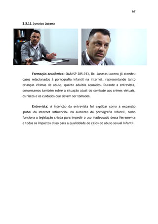 67!
3.3.11.$Jonatas$Lucena$
Formação acadêmica: OAB/SP 285.933, Dr. Jonatas Lucena já atendeu
casos relacionados à pornografia infantil na internet, representando tanto
crianças vítimas de abuso, quanto adultos acusados. Durante a entrevista,
conversamos também sobre a situação atual do combate aos crimes virtuais,
os riscos e os cuidados que devem ser tomados.
Entrevista: A intenção da entrevista foi explicar como a expansão
global da Internet influenciou no aumento da pornografia infantil, como
funciona a legislação criada para impedir o uso inadequado dessa ferramenta
e todos os impactos disso para a quantidade de casos de abuso sexual infantil.
 