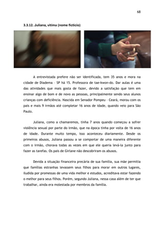 68!
3.3.12.$Juliana,$vitima (nome fictício)$
A entrevistada prefere não ser identificada, tem 35 anos e mora na
cidade de Diadema – SP há 15. Professora de tae-kwon-do. Dar aulas é uma
das atividades que mais gosta de fazer, devido a satisfação que tem em
ensinar algo de bom e de novo as pessoas, principalmente sendo seus alunos
crianças com deficiência. Nascida em Senador Pompeu – Ceará, morou com os
pais e mais 9 irmãos até completar 16 anos de idade, quando veio para São
Paulo.
Juliana, como a chamaremos, tinha 7 anos quando começou a sofrer
violência sexual por parte do irmão, que na época tinha por volta de 16 anos
de idade. Durante muito tempo, isso aconteceu diariamente. Desde os
primeiros abusos, Juliana passou a se comportar de uma maneira diferente
com o irmão, chorava todas as vezes em que ele queria levá-la junto para
fazer as tarefas. Os pais de Girlane não descobriram os abusos.
Devida a situação financeira precária de sua família, sua mãe permitia
que famílias estranhas levassem seus filhos para morar em outros lugares,
iludida por promessas de uma vida melhor e estudos, acreditava estar fazendo
o melhor para seus filhos. Porém, segundo Juliana, nessa casa além de ter que
trabalhar, ainda era molestada por membros da família.
$
 
