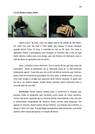 69!
3.3.13.$Karen Luana,$vitima$
Karen Luana, 36 anos, mora na região central da cidade de São Paulo-
SP, onde vive com sua mãe e irmã desde que nasceu. O abuso começou
quando Karen tinha 12 anos e estendeu-se até os 29 anos. Em meio a
agressões físicas e psicológicas esta situação se manteve até o dia em que
Karen decidiu contar para uma amiga, que não hesitou em denunciar para a
mãe de Karen as agressões que ela sofria.
Hoje, a história é bem diferente. Com a morte de seu pai dias antes da
entrevista, Karen já demonstra um ar diferente como se “a vida estivesse
começando agora”, frase dita por ela no fim da última conversa que tivemos.
Karen está em tratamento psicológico há cinco anos, e desde então, construiu
uma rede amigos e amigas que passaram pela mesma situação. O apoio que
ela dá e, ao mesmo tempo, recebe dessas pessoas foram essenciais para a
reconstrução de sua vida.
Entrevista: Karen estava ansiosa para a entrevista e mostrou que
estudou todas as perguntas que enviamos como pauta da nossa conversa.
Talvez isso tenha impedido que a conversa fluísse naturalmente e fez com que
a entrevistada respondesse de maneira muito sucinta cada pergunta. Em
apenas 21 minutos, Karen contou de sua infância, sua relação com a família, o
abuso e como vive hoje. Sua psicóloga acompanhou toda entrevista, com olhos
atentos sobre nossas perguntas e a reação de Karen.
 