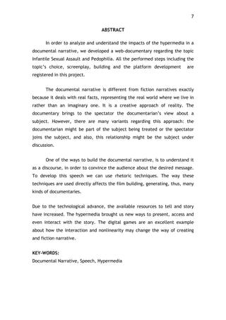 7!
ABSTRACT
In order to analyze and understand the impacts of the hypermedia in a
documental narrative, we developed a web-documentary regarding the topic
Infantile Sexual Assault and Pedophilia. All the performed steps including the
topic’s choice, screenplay, building and the platform development are
registered in this project.
The documental narrative is different from fiction narratives exactly
because it deals with real facts, representing the real world where we live in
rather than an imaginary one. It is a creative approach of reality. The
documentary brings to the spectator the documentarian’s view about a
subject. However, there are many variants regarding this approach: the
documentarian might be part of the subject being treated or the spectator
joins the subject, and also, this relationship might be the subject under
discussion.
One of the ways to build the documental narrative, is to understand it
as a discourse, in order to convince the audience about the desired message.
To develop this speech we can use rhetoric techniques. The way these
techniques are used directly affects the film building, generating, thus, many
kinds of documentaries.
Due to the technological advance, the available resources to tell and story
have increased. The hypermedia brought us new ways to present, access and
even interact with the story. The digital games are an excellent example
about how the interaction and nonlinearity may change the way of creating
and fiction narrative.
KEY-WORDS:
Documental Narrative, Speech, Hypermedia
 