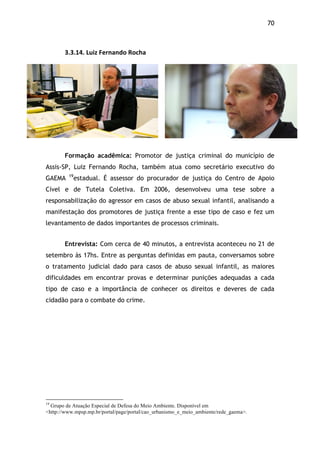 70!
3.3.14.$Luiz$Fernando$Rocha
Formação acadêmica: Promotor de justiça criminal do município de
Assis-SP, Luiz Fernando Rocha, também atua como secretário executivo do
GAEMA 19
estadual. É assessor do procurador de justiça do Centro de Apoio
Cível e de Tutela Coletiva. Em 2006, desenvolveu uma tese sobre a
responsabilização do agressor em casos de abuso sexual infantil, analisando a
manifestação dos promotores de justiça frente a esse tipo de caso e fez um
levantamento de dados importantes de processos criminais.
Entrevista: Com cerca de 40 minutos, a entrevista aconteceu no 21 de
setembro às 17hs. Entre as perguntas definidas em pauta, conversamos sobre
o tratamento judicial dado para casos de abuso sexual infantil, as maiores
dificuldades em encontrar provas e determinar punições adequadas a cada
tipo de caso e a importância de conhecer os direitos e deveres de cada
cidadão para o combate do crime.
$
!!!!!!!!!!!!!!!!!!!!!!!!!!!!!!!!!!!!!!!!!!!!!!!!!!!!!!!!!!!!!
19
Grupo de Atuação Especial de Defesa do Meio Ambiente. Disponível em
<http://www.mpsp.mp.br/portal/page/portal/cao_urbanismo_e_meio_ambiente/rede_gaema>.
 