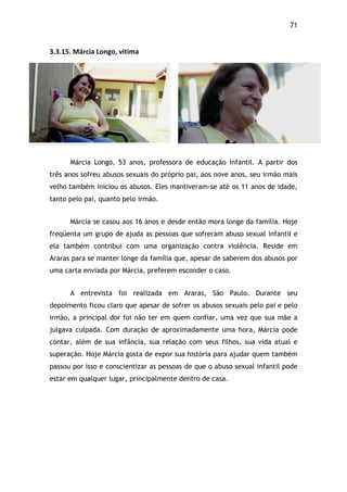 71!
3.3.15.$Márcia$Longo,$vitima$
Márcia Longo, 53 anos, professora de educação infantil. A partir dos
três anos sofreu abusos sexuais do próprio pai, aos nove anos, seu irmão mais
velho também iniciou os abusos. Eles mantiveram-se até os 11 anos de idade,
tanto pelo pai, quanto pelo irmão.
Márcia se casou aos 16 anos e desde então mora longe da família. Hoje
freqüenta um grupo de ajuda as pessoas que sofreram abuso sexual infantil e
ela também contribui com uma organização contra violência. Reside em
Araras para se manter longe da família que, apesar de saberem dos abusos por
uma carta enviada por Márcia, preferem esconder o caso.
A entrevista foi realizada em Araras, São Paulo. Durante seu
depoimento ficou claro que apesar de sofrer os abusos sexuais pelo pai e pelo
irmão, a principal dor foi não ter em quem confiar, uma vez que sua mãe a
julgava culpada. Com duração de aproximadamente uma hora, Márcia pode
contar, além de sua infância, sua relação com seus filhos, sua vida atual e
superação. Hoje Márcia gosta de expor sua história para ajudar quem também
passou por isso e conscientizar as pessoas de que o abuso sexual infantil pode
estar em qualquer lugar, principalmente dentro de casa.
 