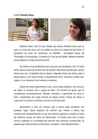 73!
3.3.17.$Rafaella Rizzo$
Rafaella Rizzo, tem 23 anos. Desde que nasceu Rafaella mora com os
pais e a irmã mais nova, em um prédio no centro da cidade de São Paulo. É
estudante do curso de Jornalismo na FAPCOM - Faculdade Paulus de
Tecnologia e Comunicação. Cursando o 4º ano de faculdade, Rafaella trabalha
como repórter na Folha Universal de SP.
Na infância teve problemas com o pai que era alcoólatra. Com 12 anos
sofreu abuso sexual do porteiro de seu prédio. Não houve penetração, porém
houve sexo oral. O episódio não se repetiu. Segundo relatos da vítima, após o
abuso passou a ser menos tímida, e sexualmente ativa. Começou a beber usar
cigarro, e se relacionar com homens e mulheres.
Depois de várias experiências ruins, como relata Rafaella, ela livrou-se
de todos os traumas com a ajuda de Deus. Foi através da Igreja que se
restabeleceu emocionalmente. Rafaella entendeu o significado de moral e
ética. Atualmente ela ajuda através da Igreja outras vítimas de abuso a
superarem o trauma e encontrar uma luz no fim do túnel.
Mantivemos o foco em mostrar que o abuso pode acontecer em
qualquer lugar. Outro objetivo foi mostrar que mesmo o abuso não
acontecendo freqüentemente ou de uma maneira agressiva, quando se trata
de violência sexual, ela deve ser denunciada. “A minha raiva nem é tanto
contra o agressor é a sociedade que permite isso continuar acontecendo, as
pessoas que ainda fecham os olhos para a situação” relata Rafaella Rizzo.
 