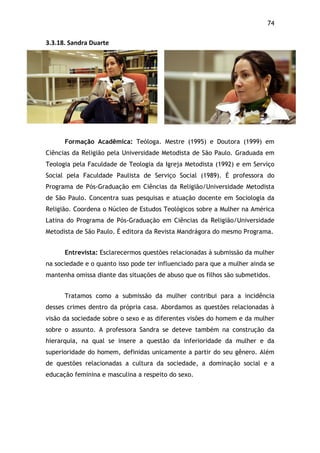 74!
3.3.18.$Sandra$Duarte$
Formação Acadêmica: Teóloga. Mestre (1995) e Doutora (1999) em
Ciências da Religião pela Universidade Metodista de São Paulo. Graduada em
Teologia pela Faculdade de Teologia da Igreja Metodista (1992) e em Serviço
Social pela Faculdade Paulista de Serviço Social (1989). É professora do
Programa de Pós-Graduação em Ciências da Religião/Universidade Metodista
de São Paulo. Concentra suas pesquisas e atuação docente em Sociologia da
Religião. Coordena o Núcleo de Estudos Teológicos sobre a Mulher na América
Latina do Programa de Pós-Graduação em Ciências da Religião/Universidade
Metodista de São Paulo. É editora da Revista Mandrágora do mesmo Programa.
Entrevista: Esclarecermos questões relacionadas à submissão da mulher
na sociedade e o quanto isso pode ter influenciado para que a mulher ainda se
mantenha omissa diante das situações de abuso que os filhos são submetidos.
Tratamos como a submissão da mulher contribui para a incidência
desses crimes dentro da própria casa. Abordamos as questões relacionadas à
visão da sociedade sobre o sexo e as diferentes visões do homem e da mulher
sobre o assunto. A professora Sandra se deteve também na construção da
hierarquia, na qual se insere a questão da inferioridade da mulher e da
superioridade do homem, definidas unicamente a partir do seu gênero. Além
de questões relacionadas a cultura da sociedade, a dominação social e a
educação feminina e masculina a respeito do sexo.
 
