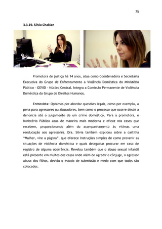 75!
3.3.19.$Sílvia$Chakian$
Promotora de justiça há 14 anos, atua como Coordenadora e Secretária
Executiva do Grupo de Enfrentamento a Violência Doméstica do Ministério
Público – GEVID – Núcleo Central. Integra a Comissão Permanente de Violência
Doméstica do Grupo de Direitos Humanos.
Entrevista: Optamos por abordar questões legais, como por exemplo, a
pena para agressores ou abusadores, bem como o processo que ocorre desde a
denúncia até o julgamento de um crime doméstico. Para a promotora, o
Ministério Público atua de maneira mais moderna e eficaz nos casos que
recebem, proporcionando além do acompanhamento às vítimas uma
reeducação aos agressores. Dra. Silvia também explicou sobre a cartilha
“Mulher, vire a página”, que oferece instruções simples de como prevenir as
situações de violência doméstica e quais delegacias procurar em caso de
registro de alguma ocorrência. Revelou também que o abuso sexual infantil
está presente em muitos dos casos onde além de agredir o cônjuge, o agressor
abusa dos filhos, devido o estado de submissão e medo com que todos são
colocados.
$
 