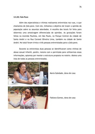 76!
$
3.3.20.$Fala$Povo$
Além dos especialistas e vitimas realizamos entrevistas nas ruas, o que
chamamos de fala povo. Com ele, tínhamos o objetivo de trazer a opinião da
população sobre os assuntos abordados. A escolha dos locais foi feita para
obtermos uma amostragem diferenciada de opiniões. As gravações foram
feitas na Avenida Paulista, em São Paulo, no Parque Central da cidade de
Santo André e na Rua Coronel Oliveira Lima, também na cidade de Santo
André. No total foram trinta e três pessoas entrevistadas para o fala povo.
Durante as entrevistas duas pessoas se identificaram como vitimas de
abuso sexual infantil, porém, mesmo com a permissão para utilizarmos essas
informações, optamos por manter a estrutura proposta no roteiro. Abaixo uma
lista de todas as pessoas entrevistadas.
Maria Soledade, dona de casa
Fabiana Gomes, dona de casa
 